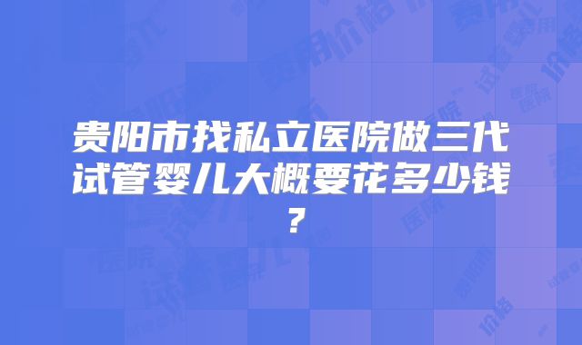 贵阳市找私立医院做三代试管婴儿大概要花多少钱？