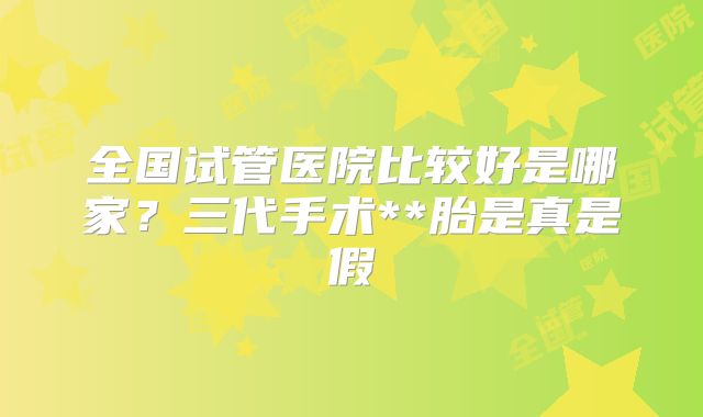 全国试管医院比较好是哪家？三代手术**胎是真是假