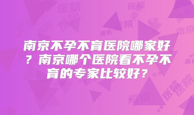 南京不孕不育医院哪家好？南京哪个医院看不孕不育的专家比较好？