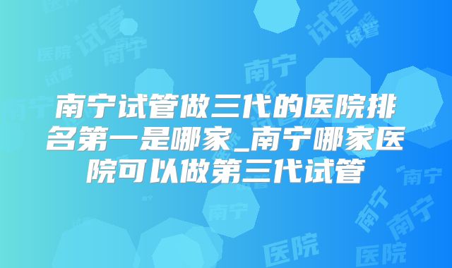 南宁试管做三代的医院排名第一是哪家_南宁哪家医院可以做第三代试管