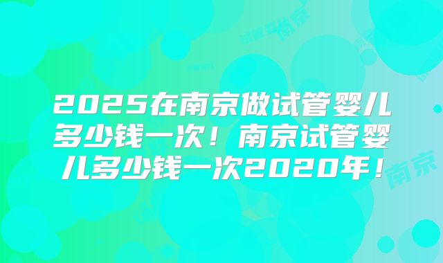 2025在南京做试管婴儿多少钱一次!南京试管婴儿多少钱一次2020年!