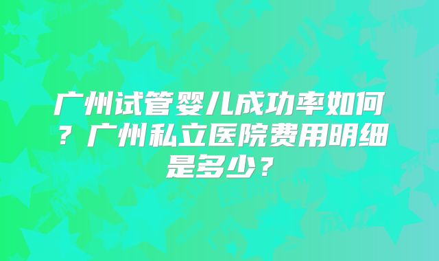 广州试管婴儿成功率如何？广州私立医院费用明细是多少？