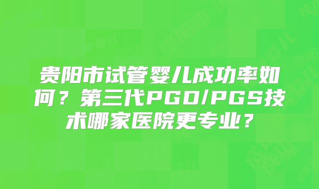 贵阳市试管婴儿成功率如何？第三代PGD/PGS技术哪家医院更专业？