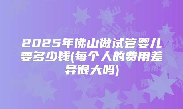 2025年佛山做试管婴儿要多少钱(每个人的费用差异很大吗)