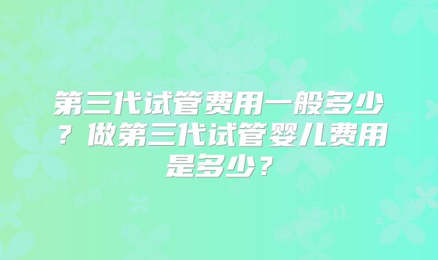 第三代试管费用一般多少？做第三代试管婴儿费用是多少？