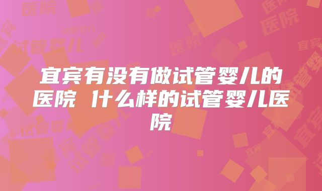 宜宾有没有做试管婴儿的医院 什么样的试管婴儿医院