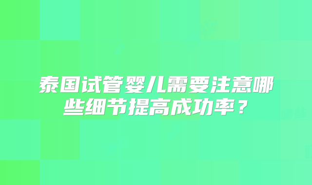 泰国试管婴儿需要注意哪些细节提高成功率？
