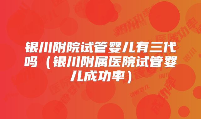 银川附院试管婴儿有三代吗（银川附属医院试管婴儿成功率）