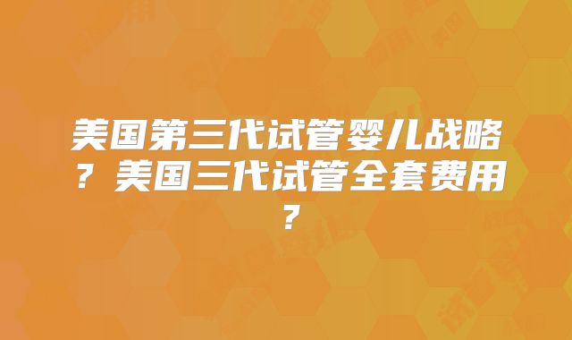 美国第三代试管婴儿战略？美国三代试管全套费用？