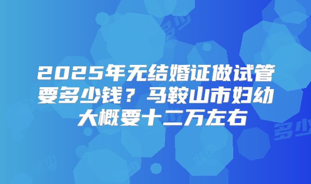 2025年无结婚证做试管要多少钱?马鞍山市妇幼 大概要十二万左右