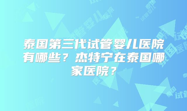 泰国第三代试管婴儿医院有哪些？杰特宁在泰国哪家医院？