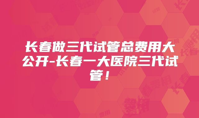 长春做三代试管总费用大公开-长春一大医院三代试管！