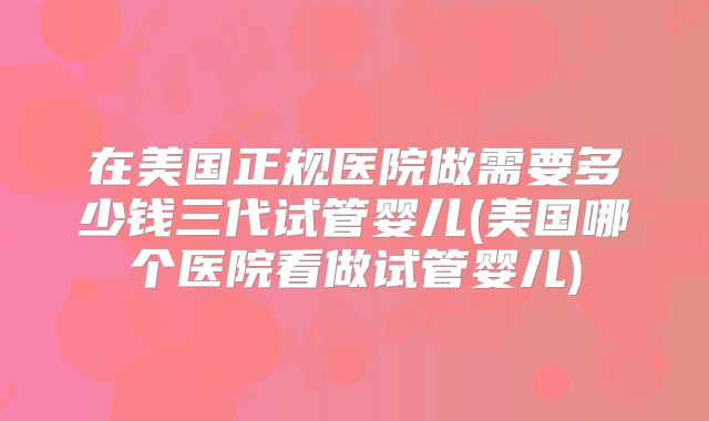 在美国正规医院做需要多少钱三代试管婴儿(美国哪个医院看做试管婴儿)