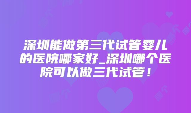 深圳能做第三代试管婴儿的医院哪家好_深圳哪个医院可以做三代试管！