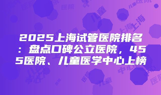 2025上海试管医院排名：盘点口碑公立医院，455医院、儿童医学中心上榜