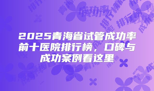 2025青海省试管成功率前十医院排行榜，口碑与成功案例看这里