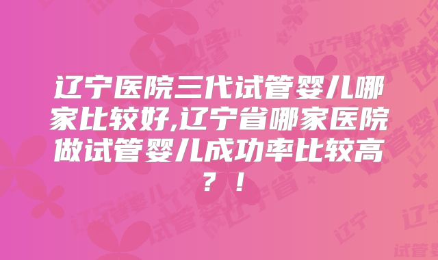 辽宁医院三代试管婴儿哪家比较好,辽宁省哪家医院做试管婴儿成功率比较高?!