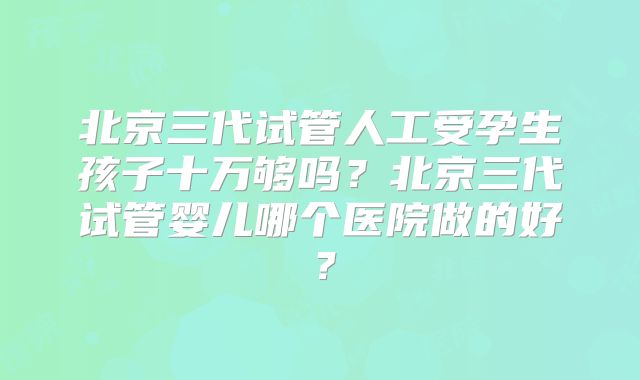 北京三代试管人工受孕生孩子十万够吗?北京三代试管婴儿哪个医院做的好?