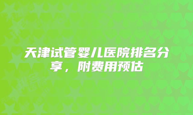 天津试管婴儿医院排名分享，附费用预估