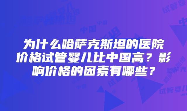 为什么哈萨克斯坦的医院价格试管婴儿比中国高？影响价格的因素有哪些？