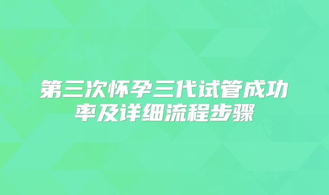第三次怀孕三代试管成功率及详细流程步骤