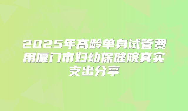 2025年高龄单身试管费用厦门市妇幼保健院真实支出分享