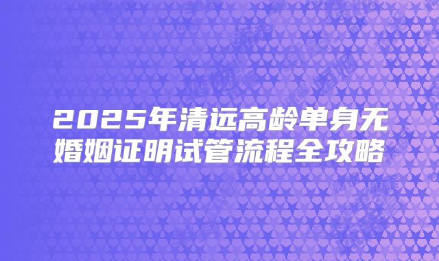 2025年清远高龄单身无婚姻证明试管流程全攻略