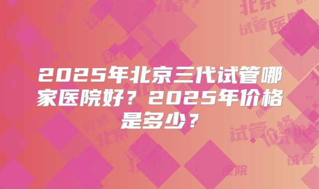 2025年北京三代试管哪家医院好？2025年价格是多少？