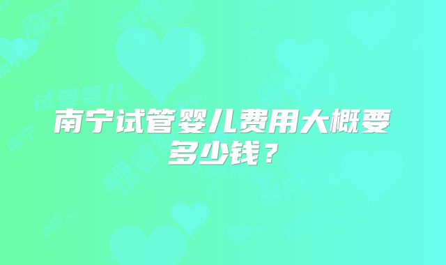 南宁试管婴儿费用大概要多少钱?