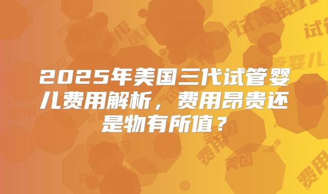 2025年美国三代试管婴儿费用解析，费用昂贵还是物有所值？
