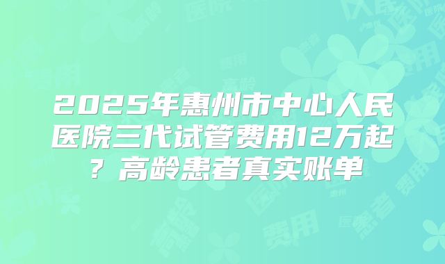 2025年惠州市中心人民医院三代试管费用12万起?高龄患者真实账单