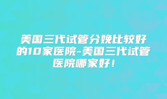 美国三代试管分娩比较好的10家医院-美国三代试管医院哪家好！