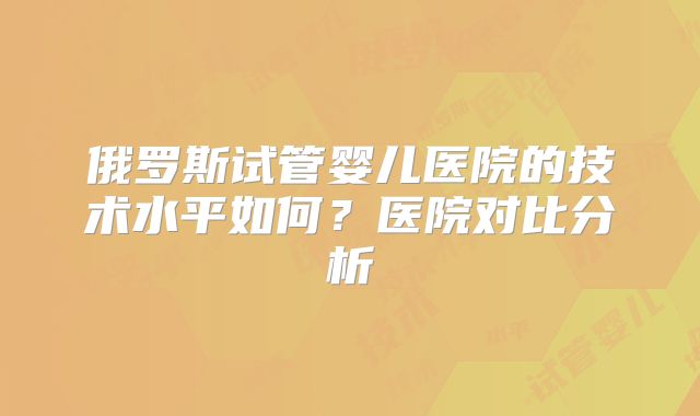俄罗斯试管婴儿医院的技术水平如何?医院对比分析