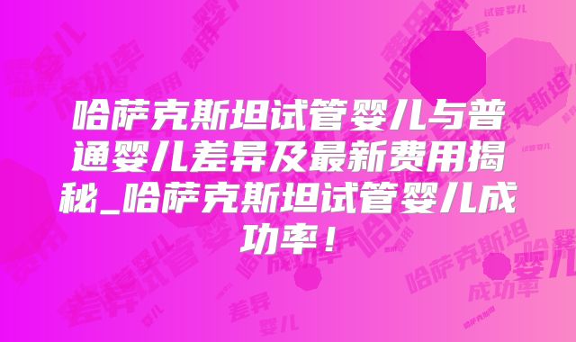 哈萨克斯坦试管婴儿与普通婴儿差异及最新费用揭秘_哈萨克斯坦试管婴儿成功率！