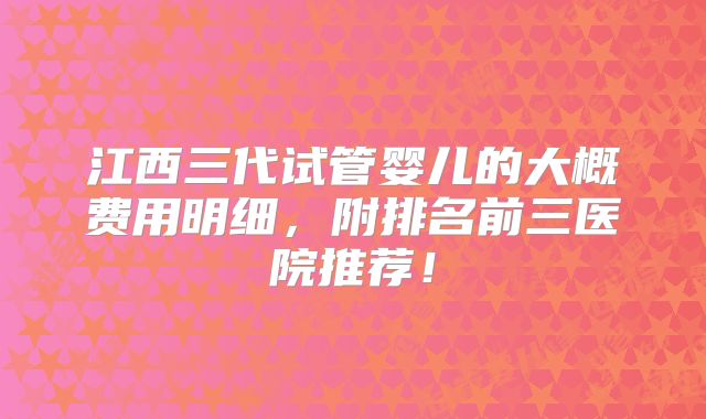 江西三代试管婴儿的大概费用明细，附排名前三医院推荐！