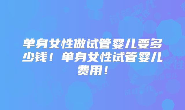 单身女性做试管婴儿要多少钱！单身女性试管婴儿费用！