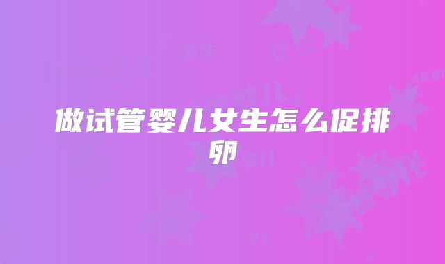 做试管婴儿女生怎么促排卵