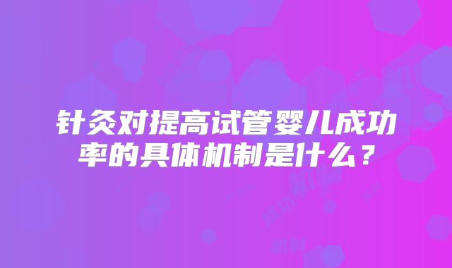 针灸对提高试管婴儿成功率的具体机制是什么？