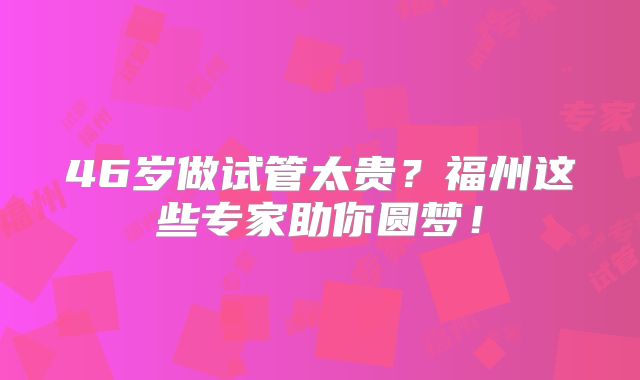 46岁做试管太贵？福州这些专家助你圆梦！