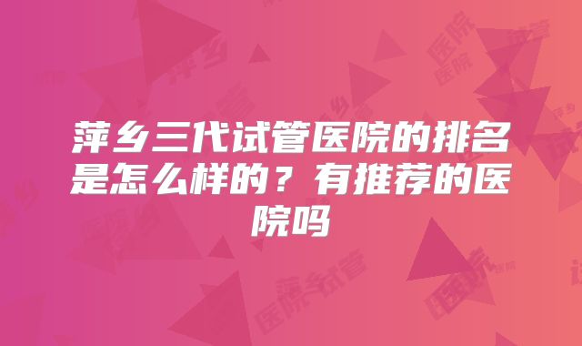 萍乡三代试管医院的排名是怎么样的？有推荐的医院吗