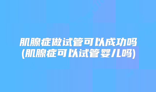 肌腺症做试管可以成功吗(肌腺症可以试管婴儿吗)