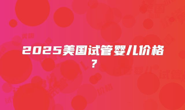 2025美国试管婴儿价格？