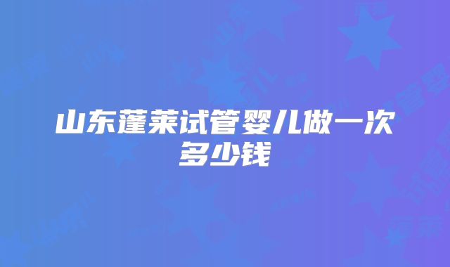 山东蓬莱试管婴儿做一次多少钱