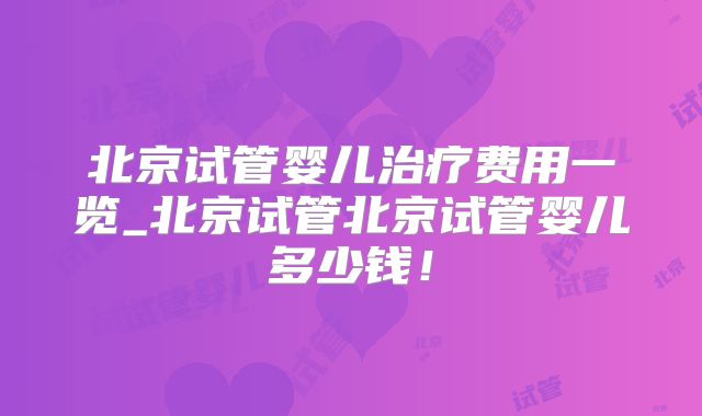 北京试管婴儿治疗费用一览_北京试管北京试管婴儿多少钱！