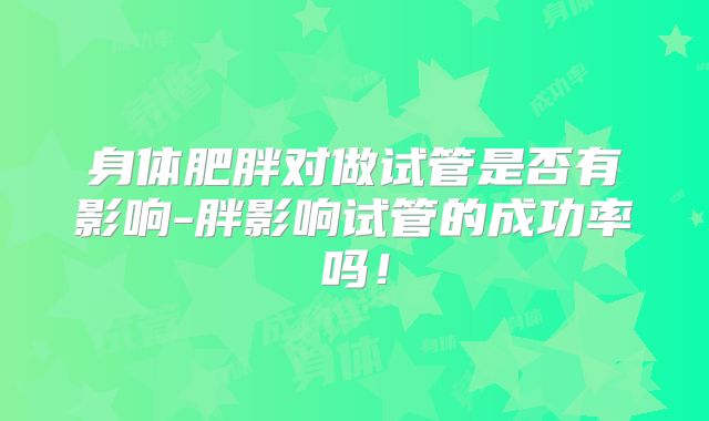 身体肥胖对做试管是否有影响-胖影响试管的成功率吗！