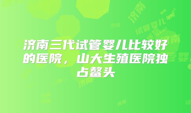 济南三代试管婴儿比较好的医院，山大生殖医院独占鳌头