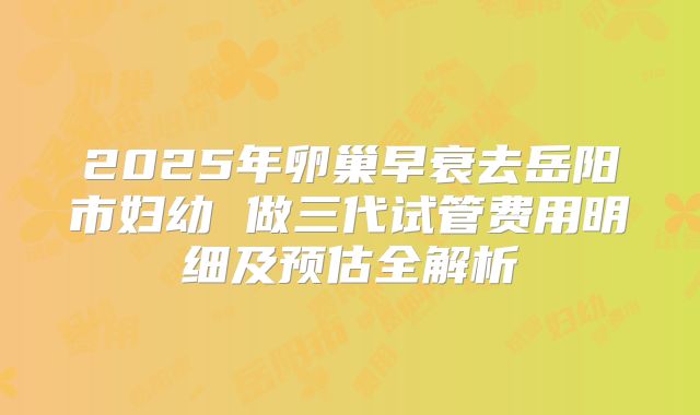 2025年卵巢早衰去岳阳市妇幼 做三代试管费用明细及预估全解析
