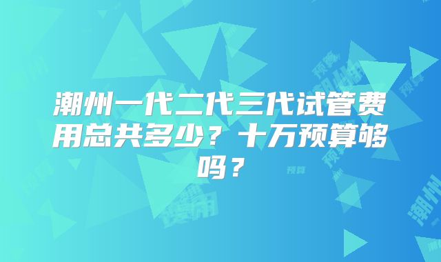 潮州一代二代三代试管费用总共多少?十万预算够吗?