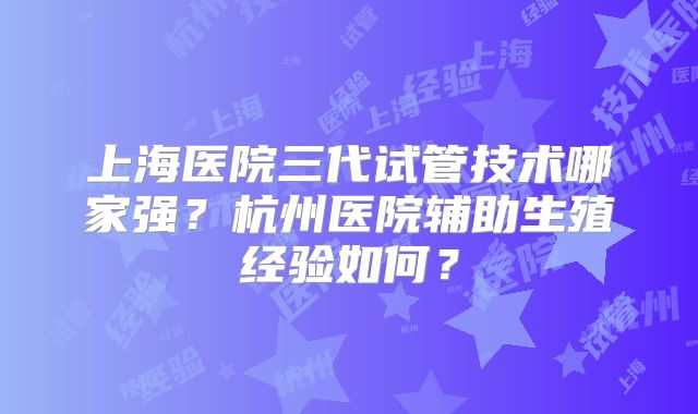 上海医院三代试管技术哪家强？杭州医院辅助生殖经验如何？