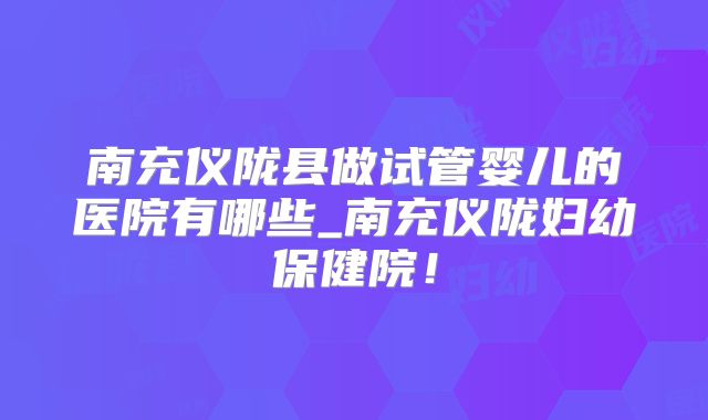 南充仪陇县做试管婴儿的医院有哪些_南充仪陇妇幼保健院！